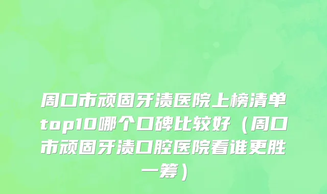 周口市顽固牙渍医院上榜清单top10哪个口碑比较好（周口市顽固牙渍口腔医院看谁更胜一筹）