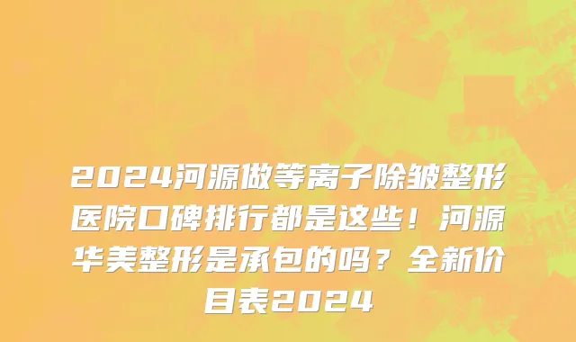 2024河源做等离子除皱整形医院口碑排行都是这些！河源华美整形是承包的吗？全新价目表2024