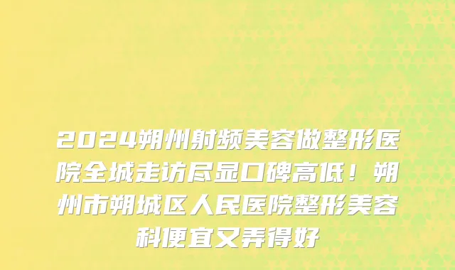 2024朔州射频美容做整形医院全城走访尽显口碑高低！朔州市朔城区人民医院整形美容科便宜又弄得好