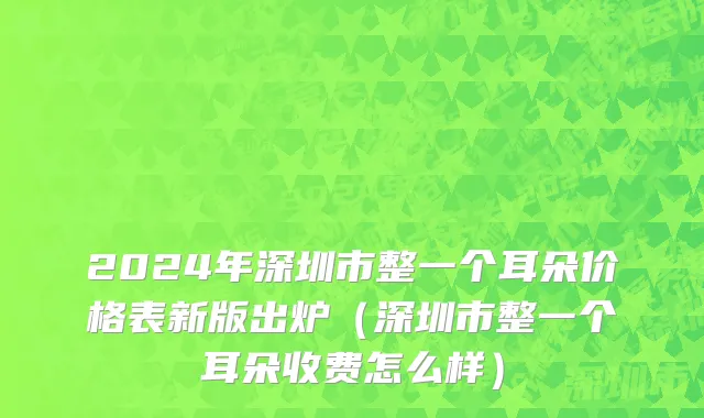 2024年深圳市整一个耳朵价格表新版出炉（深圳市整一个耳朵收费怎么样）