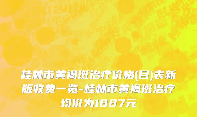 桂林市黄褐斑治疗价格(目)表新版收费一览-桂林市黄褐斑治疗均价为1887元