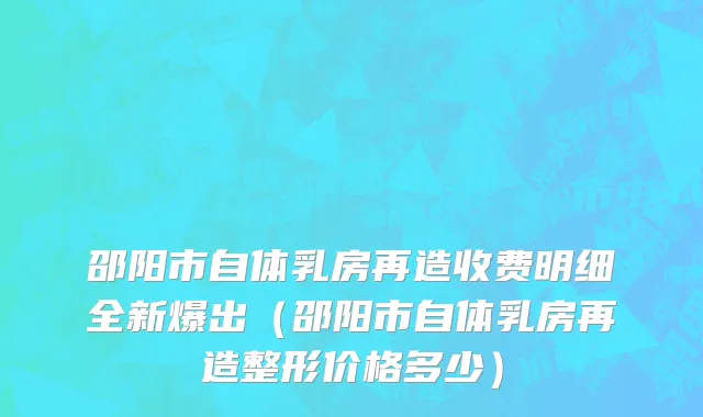 邵阳市自体乳房再造收费明细全新爆出（邵阳市自体乳房再造整形价格多少）
