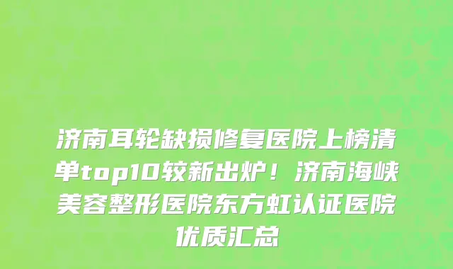 济南耳轮缺损修复医院上榜清单top10较新出炉!济南海峡美容整形医院东方虹认证医院优质汇总