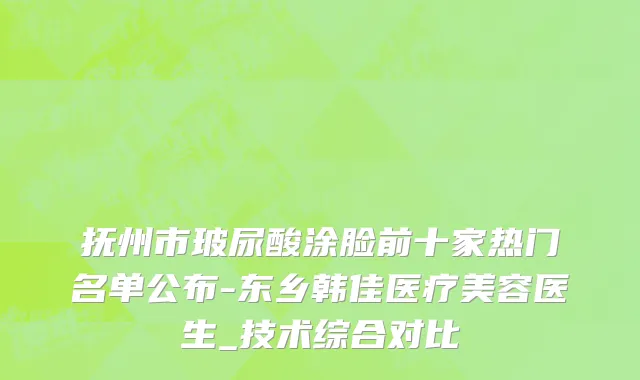 抚州市玻尿酸涂脸前十家热门名单公布-东乡韩佳医疗美容医生_技术综合对比