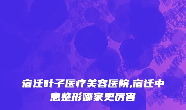 宿迁叶子医疗美容医院,宿迁中意整形哪家更厉害