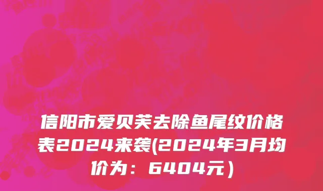 信阳市爱贝芙去除鱼尾纹价格表2024来袭(2024年3月均价为：6404元）