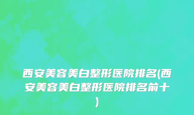 西安美容美白整形医院排名(西安美容美白整形医院排名前十)