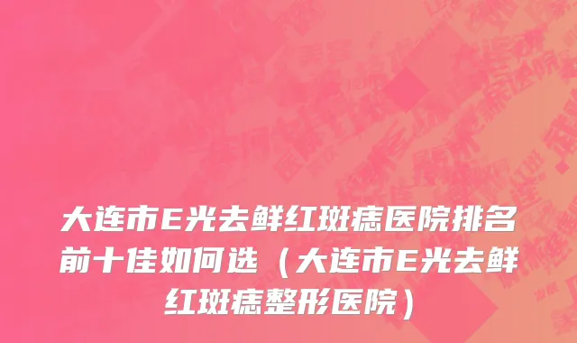 大连市E光去鲜红斑痣医院排名前十佳如何选（大连市E光去鲜红斑痣整形医院）