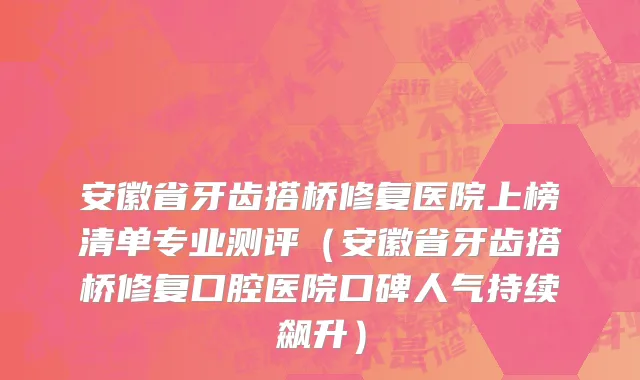 安徽省牙齿搭桥修复医院上榜清单专业测评（安徽省牙齿搭桥修复口腔医院口碑人气持续飙升）
