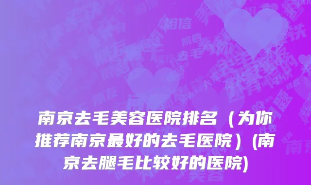 南京去毛美容医院排名（为你推荐南京最好的去毛医院）(南京去腿毛比较好的医院)