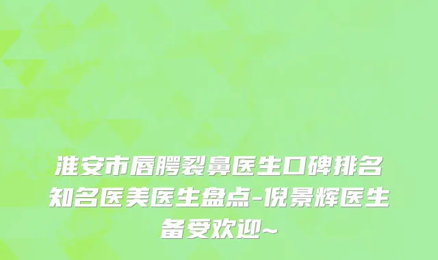 淮安市唇腭裂鼻医生口碑排名知名医美医生盘点-倪景辉医生备受欢迎~