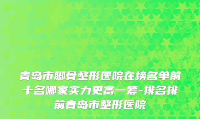 青岛市脚骨整形医院在榜名单前十名哪家实力更高一筹-排名排前青岛市整形医院
