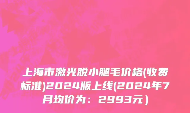 上海市激光脱小腿毛价格(收费标准)2024版上线(2024年7月均价为：2993元）