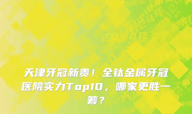 天津牙冠新贵!全钛金属牙冠医院实力Top10,哪家更胜一筹?