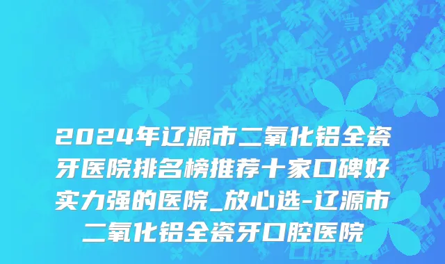 2024年辽源市二氧化铝全瓷牙医院排名榜推荐十家口碑好实力强的医院_放心选-辽源市二氧化铝全瓷牙口腔医院