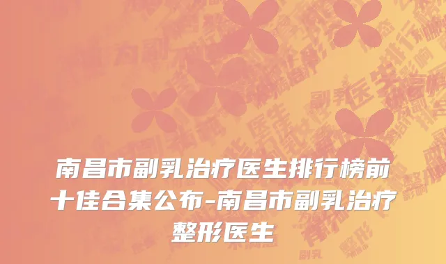 南昌市副乳治疗医生排行榜前十佳合集公布-南昌市副乳治疗整形医生