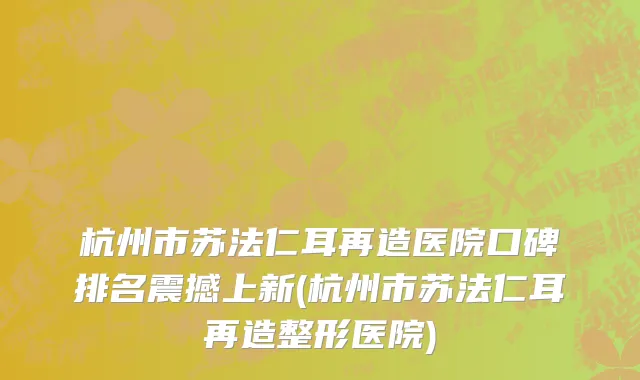 杭州市苏法仁耳再造医院口碑排名震撼上新(杭州市苏法仁耳再造整形医院)
