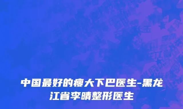 中国最好的瘦大下巴医生-黑龙江省李晴整形医生