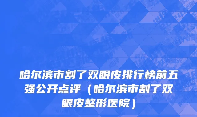 哈尔滨市割了双眼皮排行榜前五强公开点评（哈尔滨市割了双眼皮整形医院）