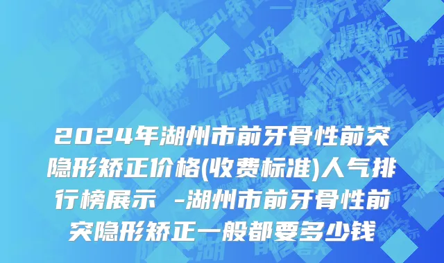 2024年湖州市前牙骨性前突隐形矫正价格(收费标准)人气排行榜展示 -湖州市前牙骨性前突隐形矫正一般都要多少钱