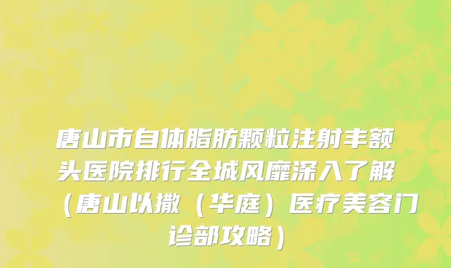 唐山市自体脂肪颗粒注射丰额头医院排行全城风靡深入了解（唐山以撒（华庭）医疗美容门诊部攻略）