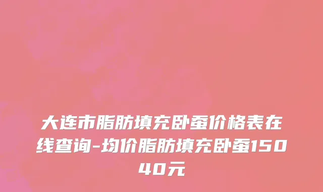 大连市脂肪填充卧蚕价格表在线查询-均价脂肪填充卧蚕15040元