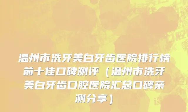 温州市洗牙美白牙齿医院排行榜前十佳口碑测评（温州市洗牙美白牙齿口腔医院汇总口碑亲测分享）