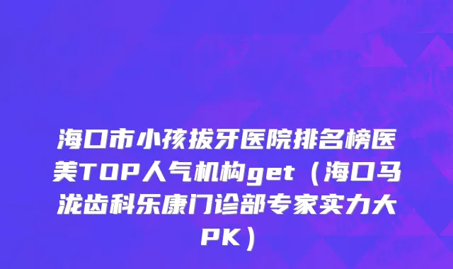 海口市小孩拔牙医院排名榜医美TOP人气机构get（海口马泷齿科乐康门诊部专家实力大PK）