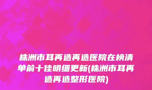 株洲市耳再造再造医院在榜清单前十佳明细更新(株洲市耳再造再造整形医院)