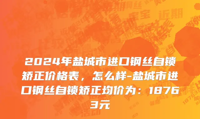 2024年盐城市进口钢丝自锁矫正价格表，怎么样-盐城市进口钢丝自锁矫正均价为：18763元