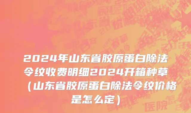 2024年山东省胶原蛋白除法令纹收费明细2024开箱种草（山东省胶原蛋白除法令纹价格是怎么定）