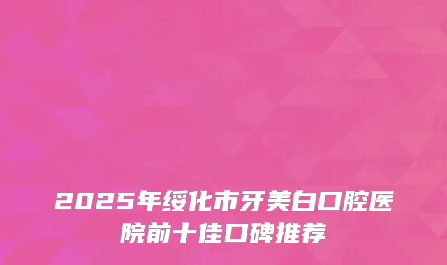 2025年绥化市牙美白口腔医院前十佳口碑推荐