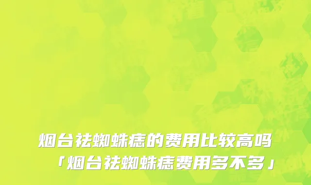 烟台祛蜘蛛痣的费用比较高吗「烟台祛蜘蛛痣费用多不多」