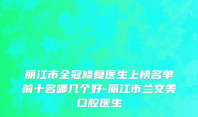 丽江市全冠修复医生上榜名单前十名哪几个好-丽江市兰文美口腔医生