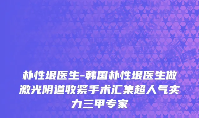 朴性垠医生-韩国朴性垠医生做激光阴道收紧手术汇集超人气实力三甲专家