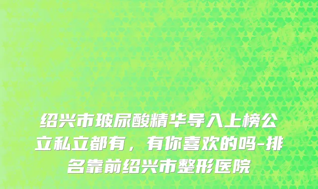 绍兴市玻尿酸精华导入上榜公立私立都有，有你喜欢的吗-排名靠前绍兴市整形医院