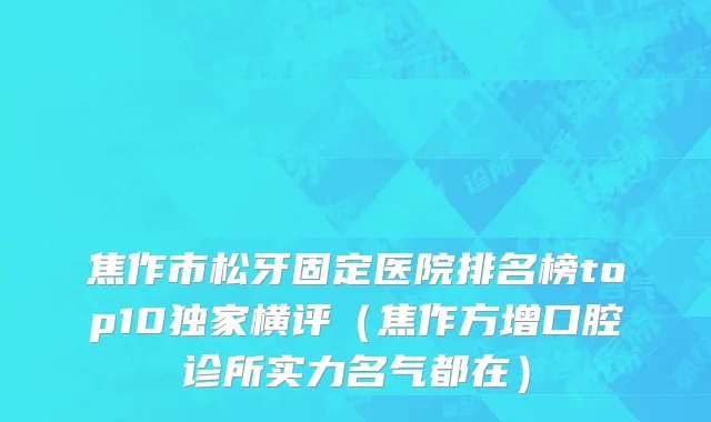 焦作市松牙固定医院排名榜top10独家横评（焦作方增口腔诊所实力名气都在）