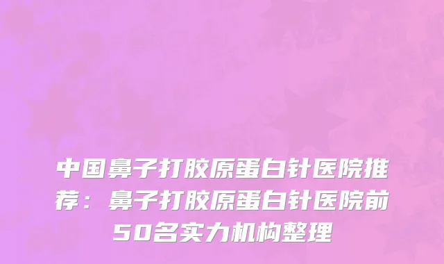 中国鼻子打胶原蛋白针医院推荐：鼻子打胶原蛋白针医院前50名实力机构整理