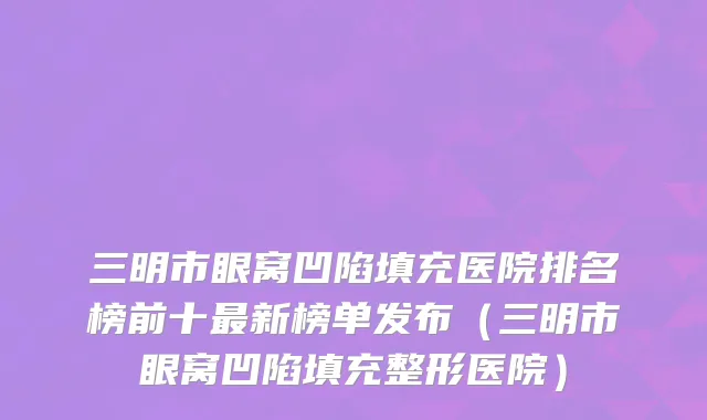 三明市眼窝凹陷填充医院排名榜前十最新榜单发布（三明市眼窝凹陷填充整形医院）