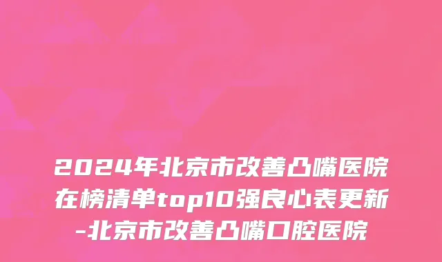 2024年北京市改善凸嘴医院在榜清单top10强良心表更新-北京市改善凸嘴口腔医院