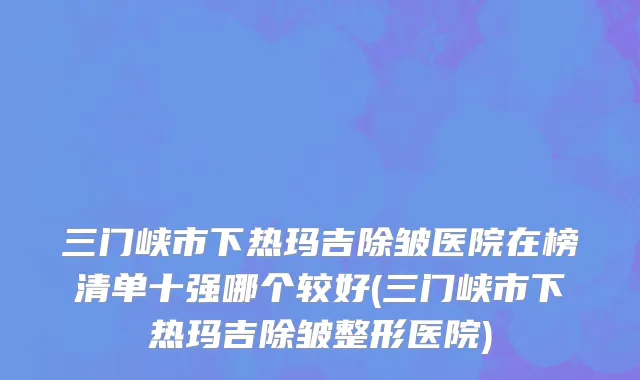 三门峡市下热玛吉除皱医院在榜清单十强哪个较好(三门峡市下热玛吉除皱整形医院)