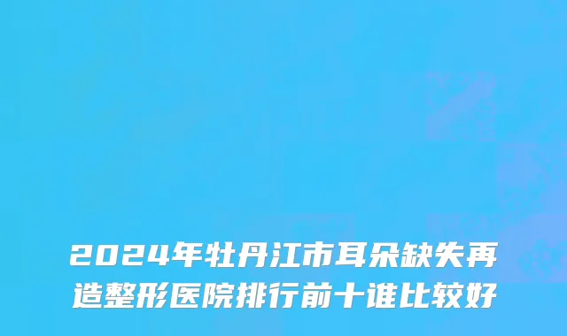 2024年牡丹江市耳朵缺失再造整形医院排行前十谁比较好