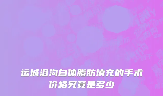 运城泪沟自体脂肪填充的手术价格究竟是多少