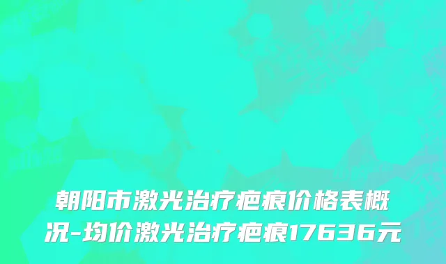 朝阳市激光治疗疤痕价格表概况-均价激光治疗疤痕17636元