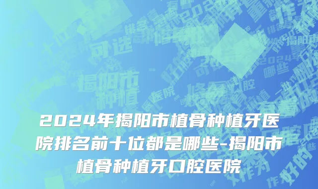 2024年揭阳市植骨种植牙医院排名前十位都是哪些-揭阳市植骨种植牙口腔医院