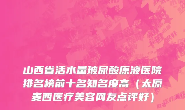 山西省活水量玻尿酸原液医院排名榜前十名知名度高（太原麦西医疗美容网友点评好）