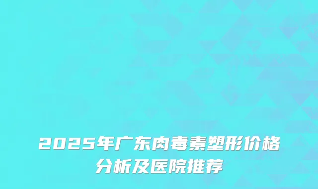 2025年广东肉毒素塑形价格分析及医院推荐