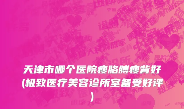 天津市哪个医院瘦胳膊瘦背好(极致医疗美容诊所室备受好评)
