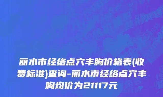 丽水市经络点穴丰胸价格表(收费标准)查询-丽水市经络点穴丰胸均价为21117元