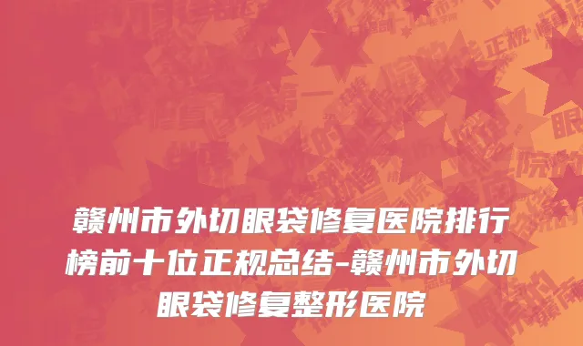 赣州市外切眼袋修复医院排行榜前十位正规总结-赣州市外切眼袋修复整形医院